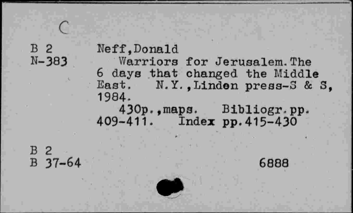 ﻿B 2 N-383	Neff,Donald Warriors for Jerusalem.The 6 days that changed the Middle East. N.Y. »Linden press-3 & 3, 1984. 430p.»maps. Bibliogr.pp. 409-411. Index pp.415-430
B 2 B 37-64	6888